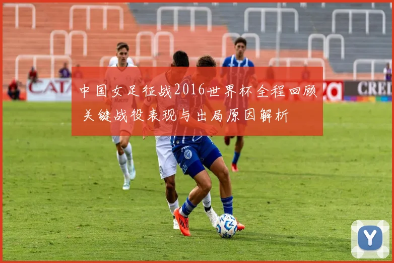 中国女足征战2016世界杯全程回顾 关键战役表现与出局原因解析