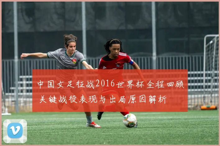 中国女足征战2016世界杯全程回顾 关键战役表现与出局原因解析