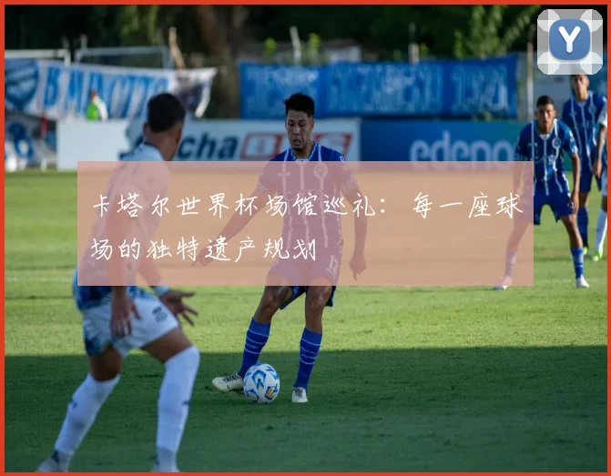卡塔尔世界杯场馆巡礼：每一座球场的独特遗产规划