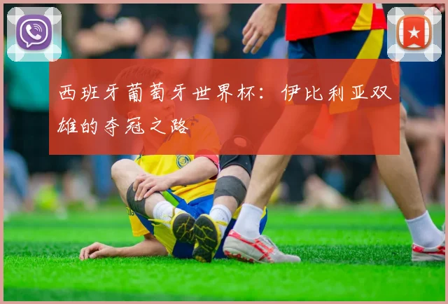 西班牙葡萄牙世界杯：伊比利亚双雄的夺冠之路