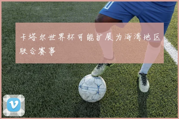 卡塔尔世界杯可能扩展为海湾地区联合赛事