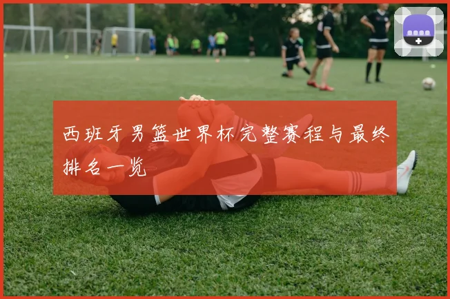 西班牙男篮世界杯完整赛程与最终排名一览