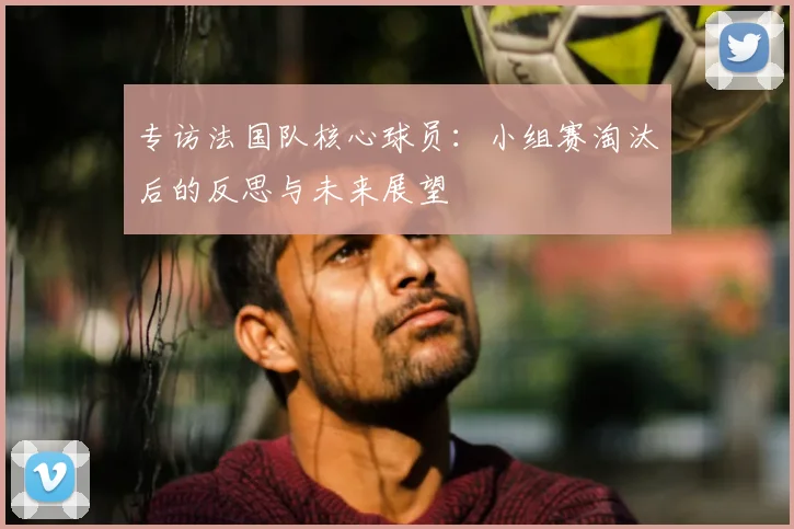 专访法国队核心球员:小组赛淘汰后的反思与未来展望