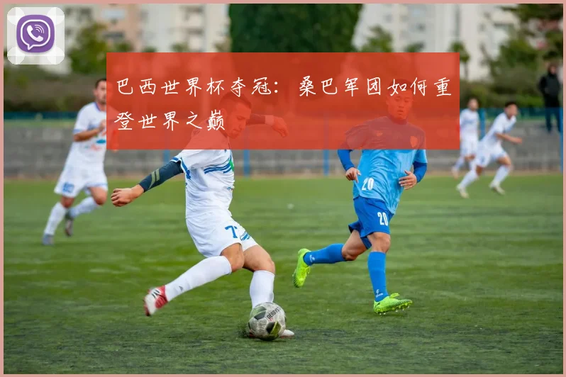 巴西世界杯夺冠:桑巴军团如何重登世界之巅