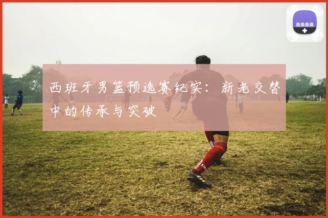 西班牙男篮预选赛纪实：新老交替中的传承与突破