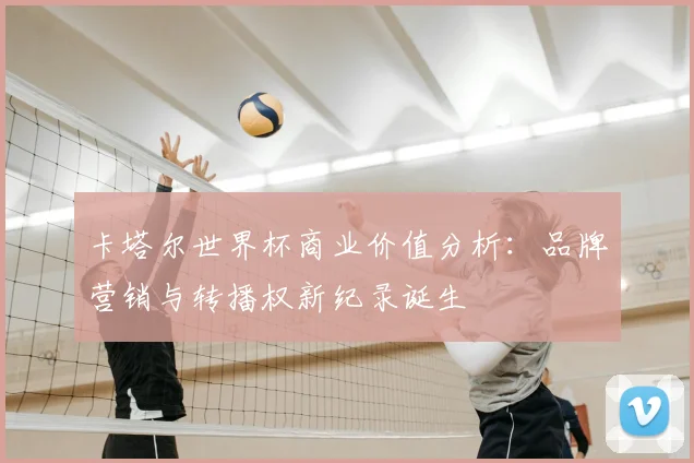卡塔尔世界杯商业价值分析：品牌营销与转播权新纪录诞生
