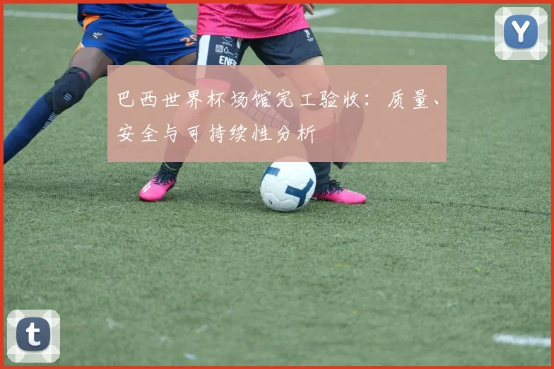 巴西世界杯场馆完工验收：质量、安全与可持续性分析