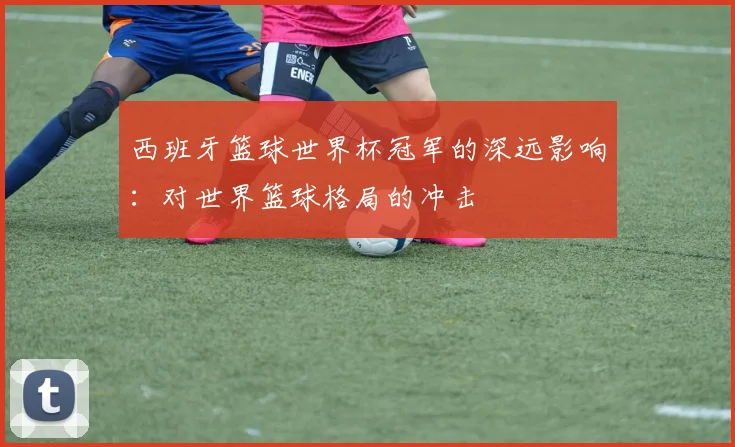 西班牙篮球世界杯冠军的深远影响：对世界篮球格局的冲击