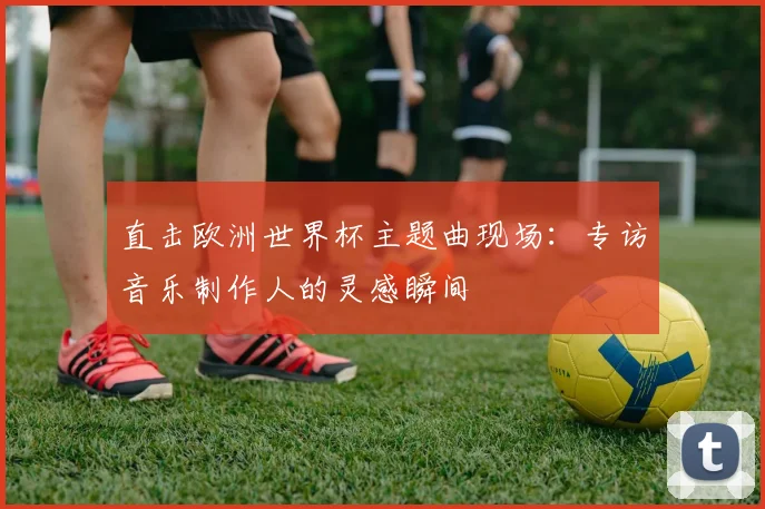 直击欧洲世界杯主题曲现场:专访音乐制作人的灵感瞬间