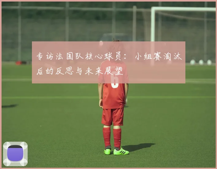 专访法国队核心球员:小组赛淘汰后的反思与未来展望