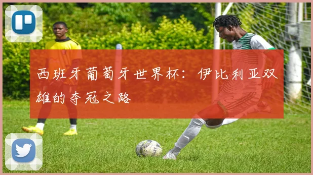 西班牙葡萄牙世界杯：伊比利亚双雄的夺冠之路