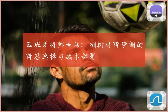 西班牙将帅专访：剖析对阵伊朗的阵容选择与战术部署