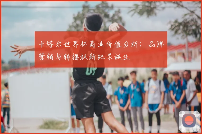 卡塔尔世界杯商业价值分析：品牌营销与转播权新纪录诞生